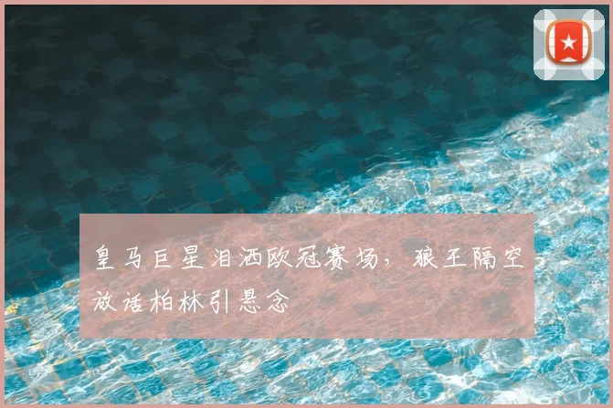 皇马巨星泪洒欧冠赛场,狼王隔空放话柏林引悬念