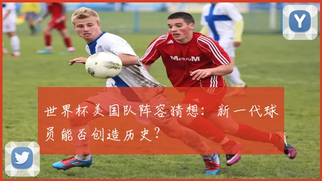 世界杯美国队阵容猜想：新一代球员能否创造历史？