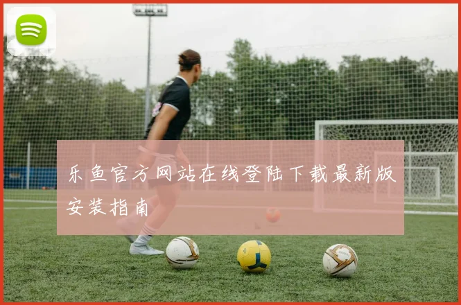 乐鱼官方网站在线登陆下载最新版安装指南