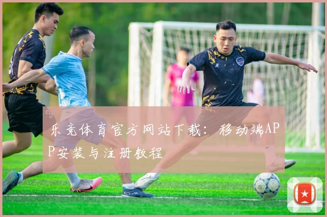 乐竞体育官方网站下载:移动端APP安装与注册教程