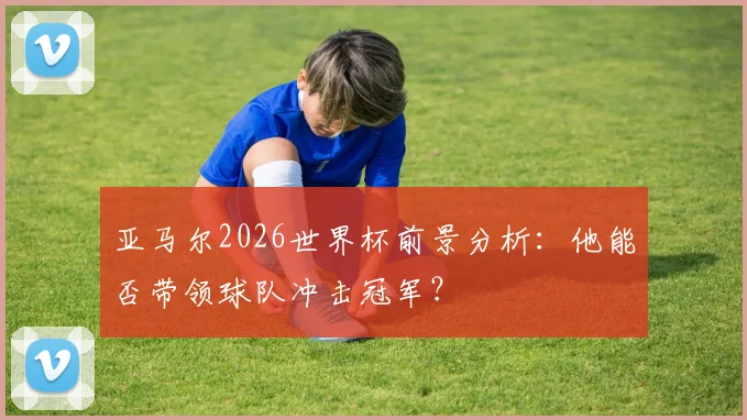 亚马尔2026世界杯前景分析：他能否带领球队冲击冠军？