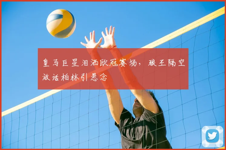皇马巨星泪洒欧冠赛场,狼王隔空放话柏林引悬念