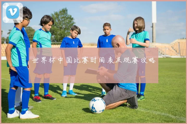 世界杯中国比赛时间表及观赛攻略