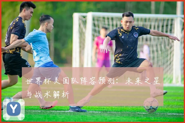 世界杯美国队阵容预测：未来之星与战术解析